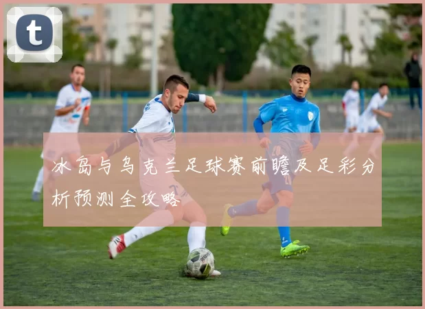 冰岛与乌克兰足球赛前瞻及足彩分析预测全攻略