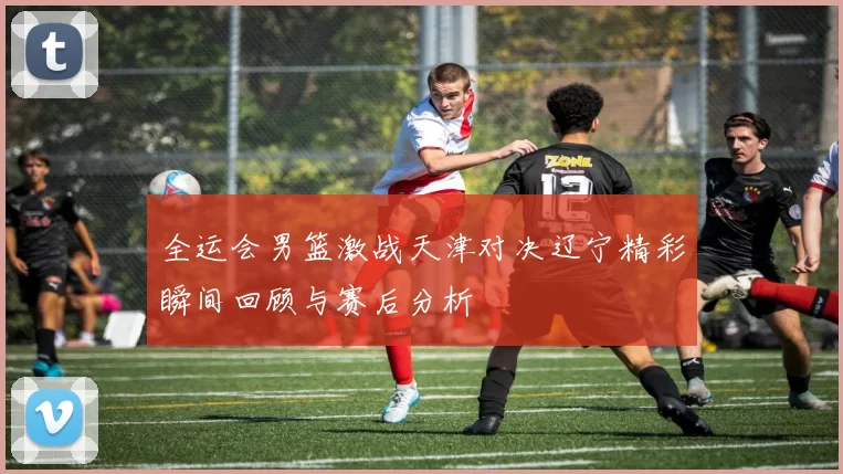 全运会男篮激战天津对决辽宁精彩瞬间回顾与赛后分析