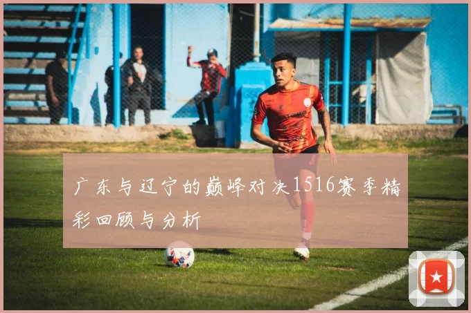 广东与辽宁的巅峰对决1516赛季精彩回顾与分析