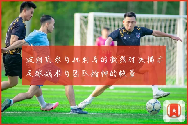 波利瓦尔与托利马的激烈对决揭示足球战术与团队精神的较量