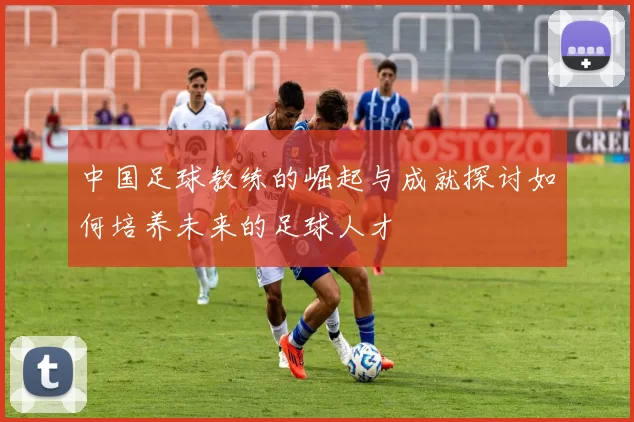中国足球教练的崛起与成就探讨如何培养未来的足球人才