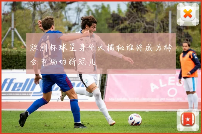 欧洲杯球星身价大揭秘谁将成为转会市场的新宠儿